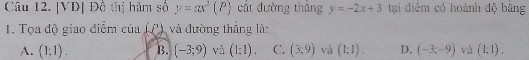 [VD] Đồ thị hàm số y=ax^2(P) cắt đường thăng y=-2x+3 tại điêm có hoành độ băng
1. Tọa độ giao điểm của (P) và đường thắng là:
A. (1;1). B. (-3;9) và (1;1). C. (3;9) và (1;1). D. (-3;-9) và (1;1).