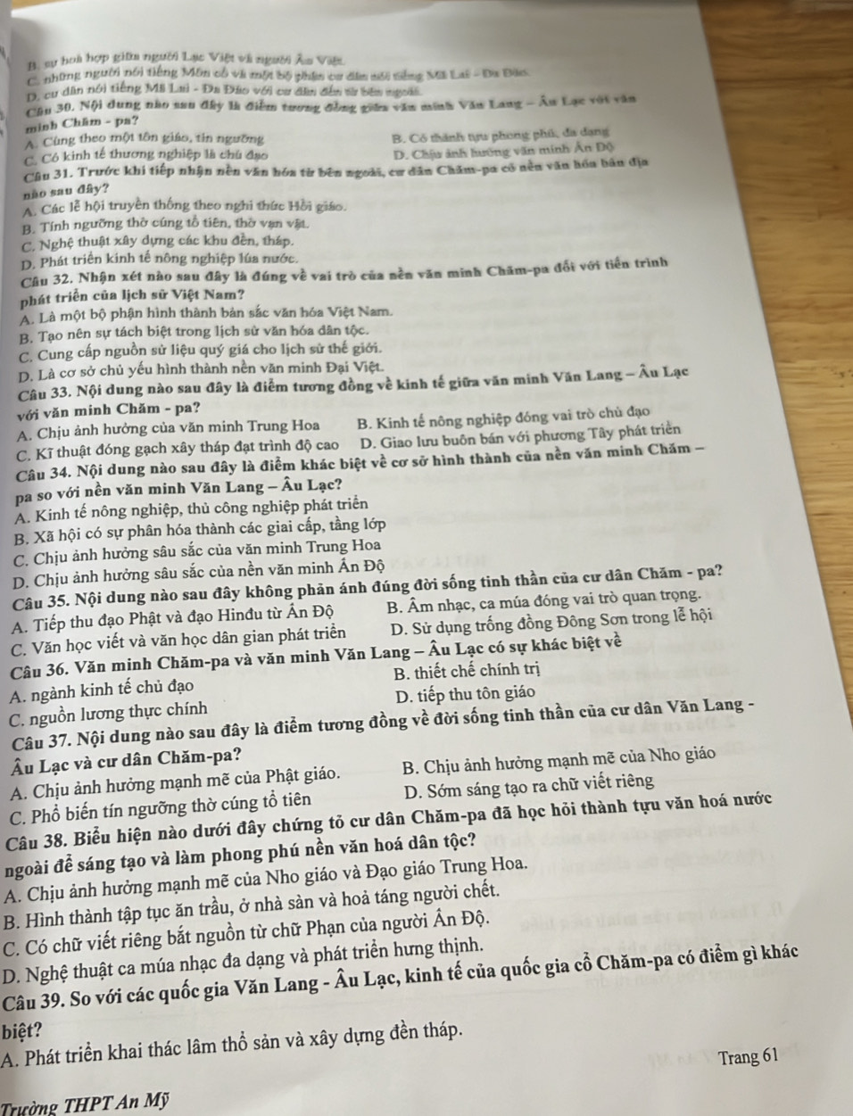 B. sự hoà hợp giữa người Lạc Việt và người Âu Việt
C. những người nổi tiếng Môn cổ và một bộ phin ca dêm nối tếng Mã Lai - Đa Bào.
D, cư dân nói tiếng Mã Lai - Đa Đảo với cư đầu đến sử bên ngoài
Cầu 30, Nội dung nho san đây là điểm tương đồng giêu văn minh Văn Lang - Âu Lạc với văn
minh Châm - pa?
A. Cùng theo một tôn giáo, tin ngường
C. Có kinh tế thương nghiệp là chú đạo B. Có thành tựu phong phú, đa dạng
D. Chịu ảnh hướng văn minh Ân Độ
Câu 31. Trước khi tiếp nhận nền văn hóa từ bên ngoài, cơ dân Chăm-pa có nền văn hóa bản địa
não sau đây?
A. Các lễ hội truyền thống theo nghi thức Hồi giáo.
B. Tính ngưỡng thờ cúng tổ tiên, thờ vạn vật.
C. Nghệ thuật xây dựng các khu đền, tháp.
D. Phát triển kinh tế nông nghiệp lúa nước.
Câu 32, Nhận xét nào sau đây là đúng về vai trò của nền văn minh Chăm-pa đổi với tiến trình
phát triển của lịch sử Việt Nam?
A. Là một bộ phận hình thành bản sắc văn hóa Việt Nam.
B. Tạo nên sự tách biệt trong lịch sử văn hóa dân tộc.
C. Cung cấp nguồn sử liệu quý giá cho lịch sử thế giới.
D. Là cơ sở chủ yếu hình thành nền văn minh Đại Việt.
Câu 33. Nội dung nào sau đây là điểm tương đồng về kinh tế giữa văn minh Văn Lang - Âu Lạc
với văn minh Chăm - pa?
A. Chịu ảnh hưởng của văn minh Trung Hoa B. Kinh tế nông nghiệp đóng vai trò chủ đạo
C. Kĩ thuật đóng gạch xây tháp đạt trình độ cao D. Giao lưu buôn bán với phương Tây phát triển
Câu 34. Nội dung nào sau đây là điểm khác biệt về cơ sở hình thành của nền văn minh Chăm -
pa so với nền văn minh Văn Lang - Âu Lạc?
A. Kinh tế nông nghiệp, thủ công nghiệp phát triển
B. Xã hội có sự phân hóa thành các giai cấp, tầng lớp
C. Chịu ảnh hưởng sâu sắc của văn minh Trung Hoa
D. Chịu ảnh hưởng sâu sắc của nền văn minh Ấn Độ
Câu 35. Nội dung nào sau đây không phản ánh đúng đời sống tinh thần của cư dân Chăm - pa?
A. Tiếp thu đạo Phật và đạo Hinđu từ Ấn Độ B. Âm nhạc, ca múa đóng vai trò quan trọng.
C. Văn học viết và văn học dân gian phát triển  D. Sử dụng trống đồng Đông Sơn trong lễ hội
Câu 36. Văn minh Chăm-pa và văn minh Văn Lang - Âu Lạc có sự khác biệt về
A. ngành kinh tế chủ đạo B. thiết chế chính trị
C. nguồn lương thực chính D. tiếp thu tôn giáo
Câu 37. Nội dung nào sau đây là điểm tương đồng về đời sống tinh thần của cư dân Văn Lang -
Âu Lạc và cư dân Chăm-pa?
A. Chịu ảnh hưởng mạnh mẽ của Phật giáo.  B. Chịu ảnh hưởng mạnh mẽ của Nho giáo
C. Phổ biến tín ngưỡng thờ cúng tổ tiên D. Sớm sáng tạo ra chữ viết riêng
Câu 38. Biểu hiện nào dưới đây chứng tỏ cư dân Chăm-pa đã học hỏi thành tựu văn hoá nước
ngoài để sáng tạo và làm phong phú nền văn hoá dân tộc?
A. Chịu ảnh hưởng mạnh mẽ của Nho giáo và Đạo giáo Trung Hoa.
B. Hình thành tập tục ăn trầu, ở nhà sàn và hoả táng người chết.
C. Có chữ viết riêng bắt nguồn từ chữ Phạn của người Ấn Độ.
D. Nghệ thuật ca múa nhạc đa dạng và phát triển hưng thịnh.
Câu 39. So với các quốc gia Văn Lang - Âu Lạc, kinh tế của quốc gia cổ Chăm-pa có điểm gì khác
biệt?
A. Phát triển khai thác lâm thổ sản và xây dựng đền tháp.
Trang 61
Trường THPT An Mỹ