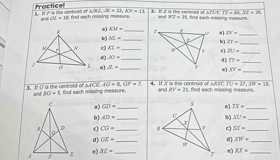 Practice! 
1. If P is the centroid of △ JKL, JK=22, KN=13, 2. If Z is the centroid of △ TUV, TZ=60, XZ=28, 
and OL=18 find each missing measure. and WZ=25 , find each missing measure. 
a) KM= _ a) ZV= _ 
b) NL= _ 
b) ZY= _ 
ter 
c) KL= _ 
c) ZU= _ 
d) JO= _ 
d) TY= _ 
e) JL= _e) XV= _ 
3. If G is the centroid of △ ACE, AG=8, GF=7, 4. If X is the centroid of △ RST, TU=27, SW=18, 
and BG=5 find each missing measure. and RV=21 , find each missing measure. 
a) GD= _a) TX= _ 
b) AD= _ b) XU= _ 
c) CG= _c) SX= _ 
d) GE= _d) XW= _ 
e) BE= _ 
e) RX= _