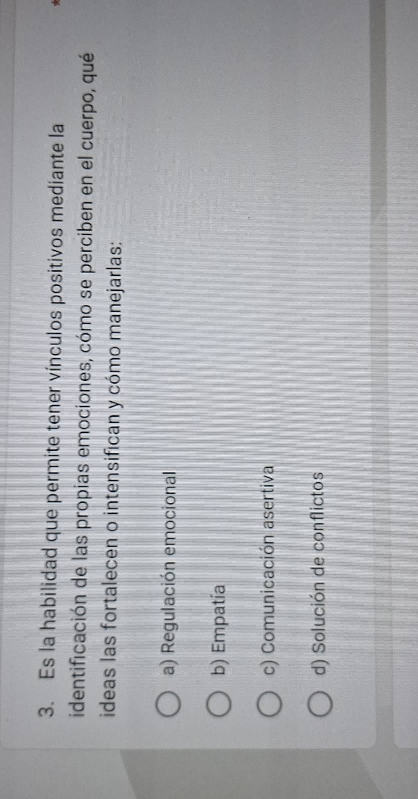 Es la habilidad que permite tener vínculos positivos mediante la
identificación de las propias emociones, cómo se perciben en el cuerpo, qué
ideas las fortalecen o intensifican y cómo manejarlas:
a) Regulación emocional
b) Empatía
c) Comunicación asertiva
d) Solución de conflictos