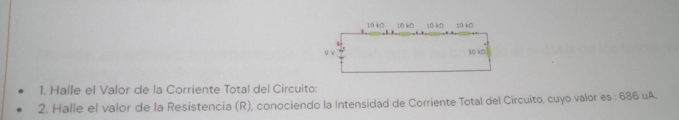 10 kΩ 10 kΩ 10 kΩ 10 kΩ
9 ν 10 kn
1. Halle el Valor de la Corriente Total del Circuito: 
2. Halle el valor de la Resistencia (R), conociendo la Intensidad de Corriente Total del Circuito, cuyo valor es : 686 uA.