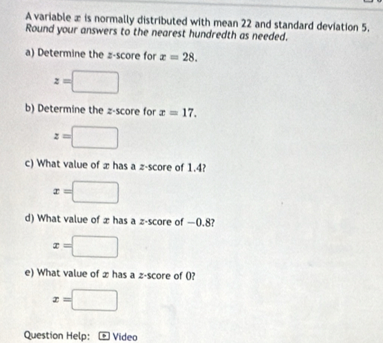 A variable x is normally distributed with mean 22 and standard deviation 5. 
Round your answers to the nearest hundredth as needed. 
a) Determine the z-score for x=28.
z=□
b) Determine the z-score for x=17.
z=□
c) What value of x has a z-score of 1.4?
x= =□
d) What value of x has a z-score of —0.8?
x=□
e) What value of x has a z-score of (?
x=□
Question Help: Video