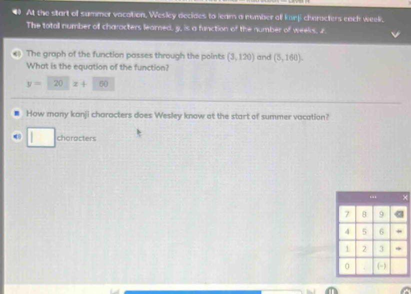 At the start of summer vacation, Wesley decides to leam a number off kanji characters each week, 
The total number of characters leamed. g, is a function of the number a weeks. r 
The graph of the function passes through the points (3,120) and (5,160). 
What is the equation of the function?
y= 20 z+ 60
How many kanji characters does Wesley know at the start of summer vacation? 
characters 
(