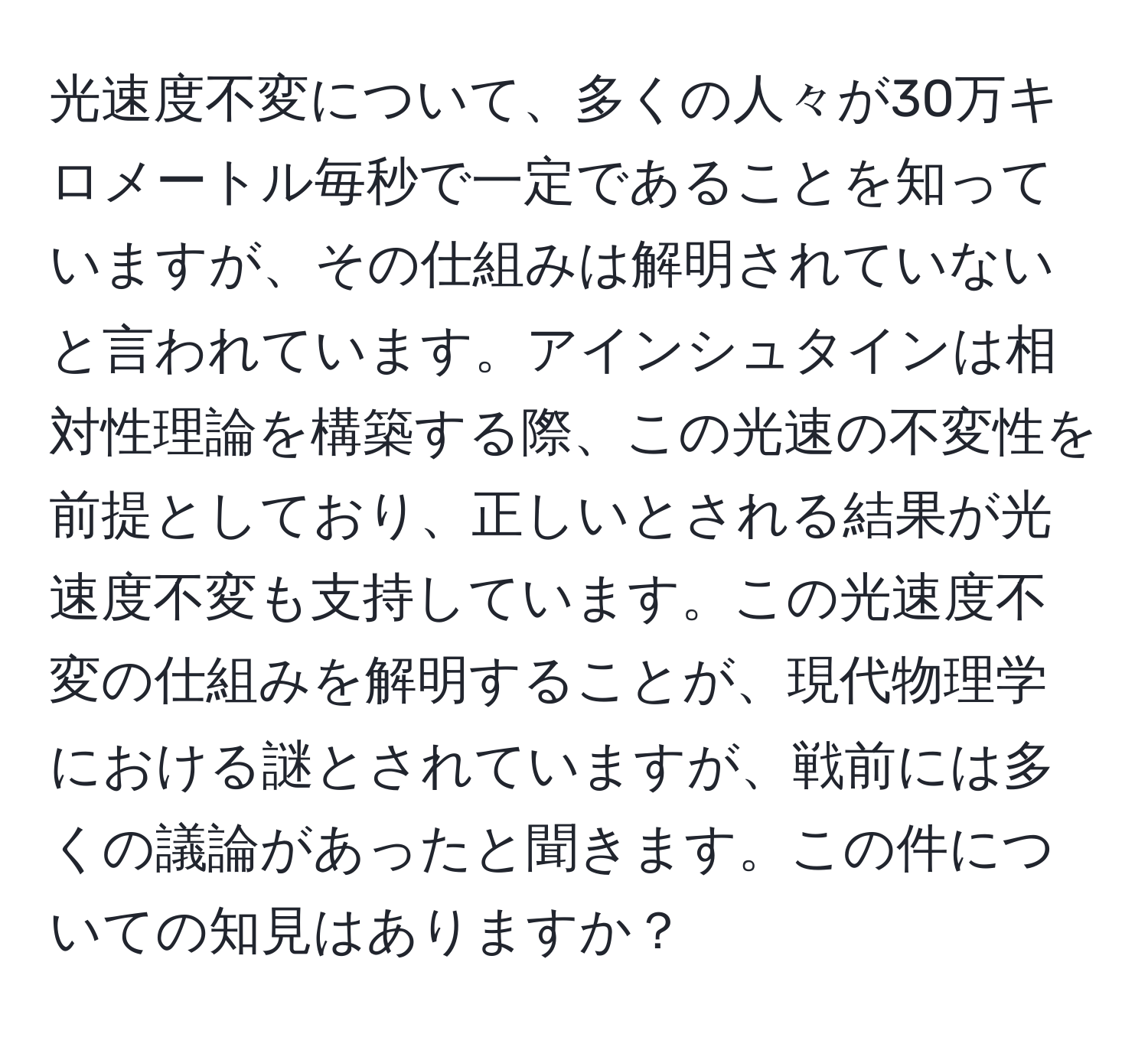 光速度不変について、多くの人々が30万キロメートル毎秒で一定であることを知っていますが、その仕組みは解明されていないと言われています。アインシュタインは相対性理論を構築する際、この光速の不変性を前提としており、正しいとされる結果が光速度不変も支持しています。この光速度不変の仕組みを解明することが、現代物理学における謎とされていますが、戦前には多くの議論があったと聞きます。この件についての知見はありますか？