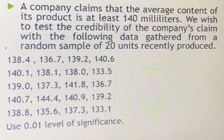 A company claims that the average content of 
its product is at least 140 milliliters. We wish 
to test the credibility of the company's claim 
with the following data gathered from a 
random sample of 20 units recently produced.
138.4 , 136.7, 139.2, 140.6
140.1, 138.1, 138.0, 133.5
139.0, 137.3, 141.8, 136.7
140.7, 144.4, 140.9, 139.2
138.8, 135.6, 137.3, 133.1
Use 0.01 level of significance.