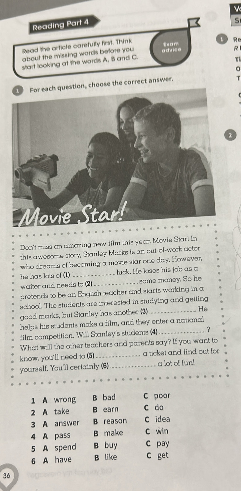 Reading Part 4
S
Read the article carefully first. Think
1 Re
Exam
about the missing words before you advice
R
start looking at the words A, B and C.
Ti
n, choose the correct answer.
T
Don’t miss an amazing new film this year, Movie Star! In
this awesome story, Stanley Marks is an out-of-work actor
who dreams of becoming a movie star one day. However,
he has lots of (1) _luck. He loses his job as a
waiter and needs to (2) _some money. So he
pretends to be an English teacher and starts working in a
school. The students are interested in studying and getting
good marks, but Stanley has another (3)_ He
helps his students make a film, and they enter a national
film competition. Will Stanley's students (4)_ ？
What will the other teachers and parents say? If you want to
know, you’ll need to (5) _a ticket and find out for 
yourself. You'll certainly (6)_ a lot of fun!
1 A wrong B bad C poor
2 A take B earn c do
3 A answer B reason C idea
4 A pass B make c win
5 A spend B buy C pay
6 A have B like C get
36