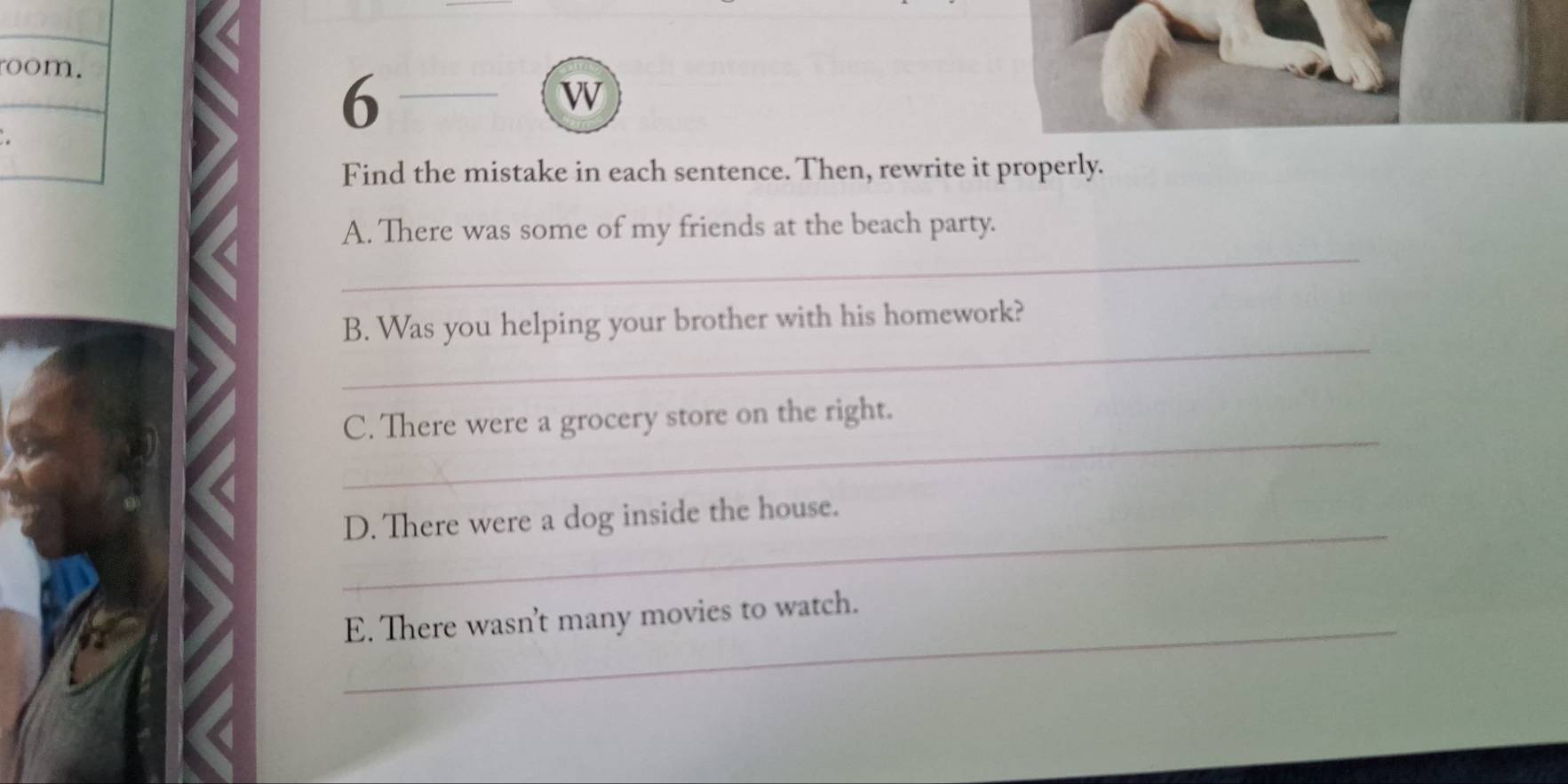 room. 
6 
w 
Find the mistake in each sentence. Then, rewrite it properly. 
_ 
A. There was some of my friends at the beach party. 
_ 
B. Was you helping your brother with his homework? 
_ 
C. There were a grocery store on the right. 
_ 
D. There were a dog inside the house. 
_E. There wasn't many movies to watch.