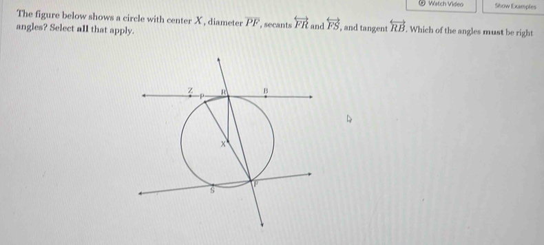 Watch Video Show Examples 
The figure below shows a circle with center X , diameter overline PF
angles? Select all that apply. , secants overleftrightarrow FR and overleftrightarrow FS , and tangent overleftrightarrow RB. Which of the angles must be right