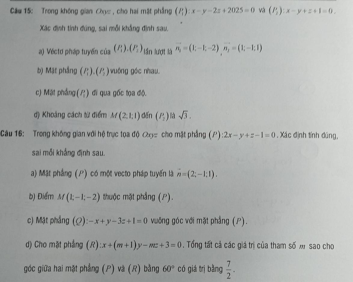 Trong không gian Ox= , cho hai mặt phẳng (P_1):x-y-2z+2025=0 và (P_2):x-y+z+1=0, 
Xác định tính đúng, sai mỗi khẳng định sau. 
a) Véctơ pháp tuyến của (P_1). (P_2) ần lượt là vector n_1=(1;-1;-2)vector n_2=(1;-1;1)
b) Mặt phầng (P_1), (P_2) vuông góc nhau. 
c) Mặt phẳng beginpmatrix P_1endpmatrix đi qua gốc tọa độ. 
d) Khoảng cách từ điểm M(2;1;1) đến (P_2) là sqrt(3). 
Cầu 16: Trong không gian với hệ trục tọa độ Oxy= cho mặt phẳng (P) 2x-y+z-1=0. Xác định tính đúng, 
sai mối khẳng định sau. 
a) Mặt phẳng (P) có một vecto pháp tuyến là vector n=(2;-1;1). 
b) Điểm M(1;-1;-2) thuộc mặt phẳng (P). 
c) Mặt phẳng (Q): -x+y-3z+1=0 vuông góc với mặt phẳng (P). 
d) Cho mặt phẳng (R): x+(m+1)y-mz+3=0. Tổng tất cả các giá trị của tham số m sao cho 
góc giữa hai mặt phẳng (P) và (R) bằng 60° có giá trị bằng  7/2 .