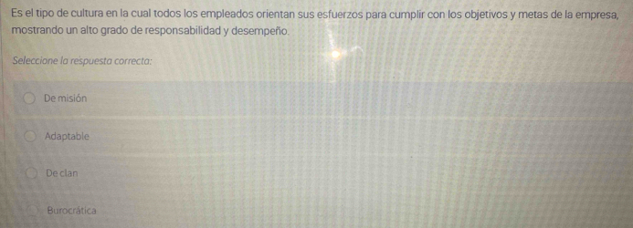 Es el tipo de cultura en la cual todos los empleados orientan sus esfuerzos para cumplir con los objetivos y metas de la empresa,
mostrando un alto grado de responsabilidad y desempeño.
Seleccione la respuesta correcta:
De misión
Adaptable
De clan
Burocrática