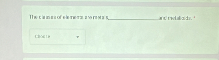 The classes of elements are metals,_ and metalloids. * 
Choose