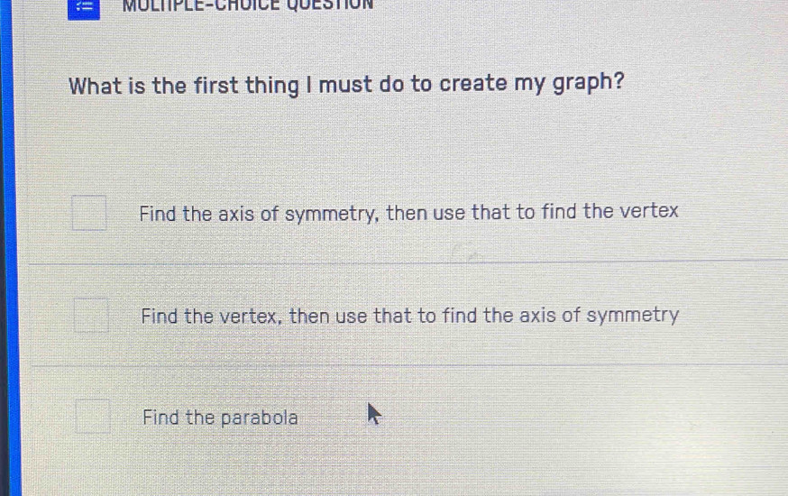 MÜLtPlE-ChÜiCE QueStIóN
What is the first thing I must do to create my graph?
Find the axis of symmetry, then use that to find the vertex
Find the vertex, then use that to find the axis of symmetry
Find the parabola