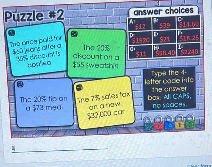 Puzzle #2 answer choices
At B: C
$12 $39 $14.60
D B F
The price paid for
$60 jeans after a The 20% G $1920 $21 $18.25
H: 1
35% discount is discount on a $11 $58.40 $2240
applied $55 sweatshirt
Type the 4 -
letter code into
the answer
The 20% tip on The 7% sales tax box. All CAPS,
a $73 meal on a new no spaces.
$32,000 car
1
_B
Clear form