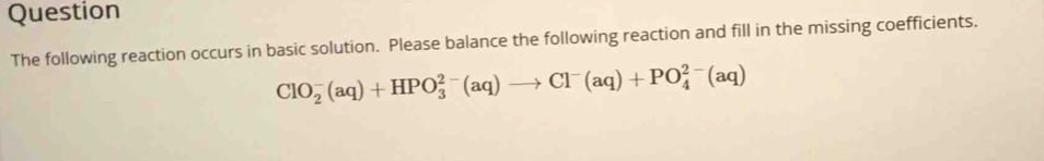 Question 
The following reaction occurs in basic solution. Please balance the following reaction and fill in the missing coefficients.
ClO_2^(-(aq)+HPO_3^(2-)(aq)to Cl^-)(aq)+PO_4^(2-)(aq)