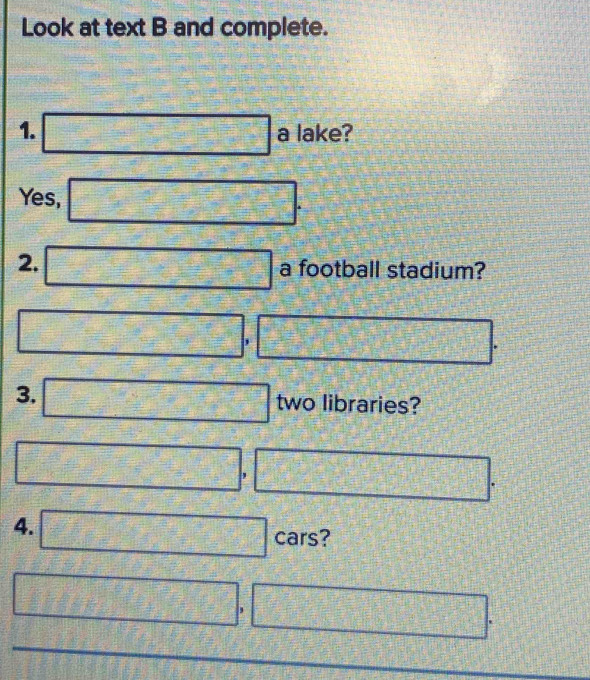 Look at text B and complete. 
1. □ a lake? 
Yes, □ . 
2. □ a football stadium?
□ , □ . 
3. □ two libraries?
□ , □ . 
4. □ cars?
□ , □ .