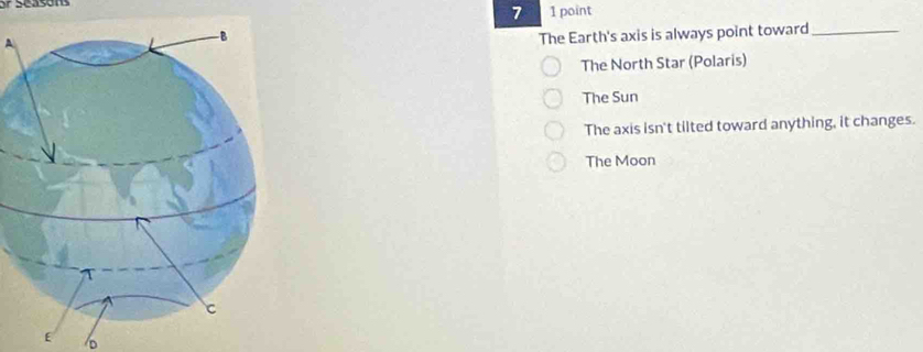 7 1 point
A
The Earth's axis is always point toward_
The North Star (Polaris)
The Sun
The axis isn't tilted toward anything, it changes.
The Moon
E