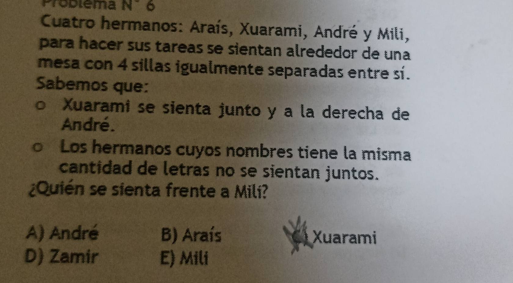 Proplema N° 6
Cuatro hermanos: Araís, Xuarami, André y Mili,
para hacer sus tareas se sientan alrededor de una
mesa con 4 sillas igualmente separadas entre sí.
Sabemos que:
Xuarami se sienta junto y a la derecha de
André.
Los hermanos cuyos nombres tiene la misma
cantidad de letras no se sientan juntos.
¿Quién se sienta frente a Mili?
A) André B) Araís Xuarami
D) Zamir E) Mili