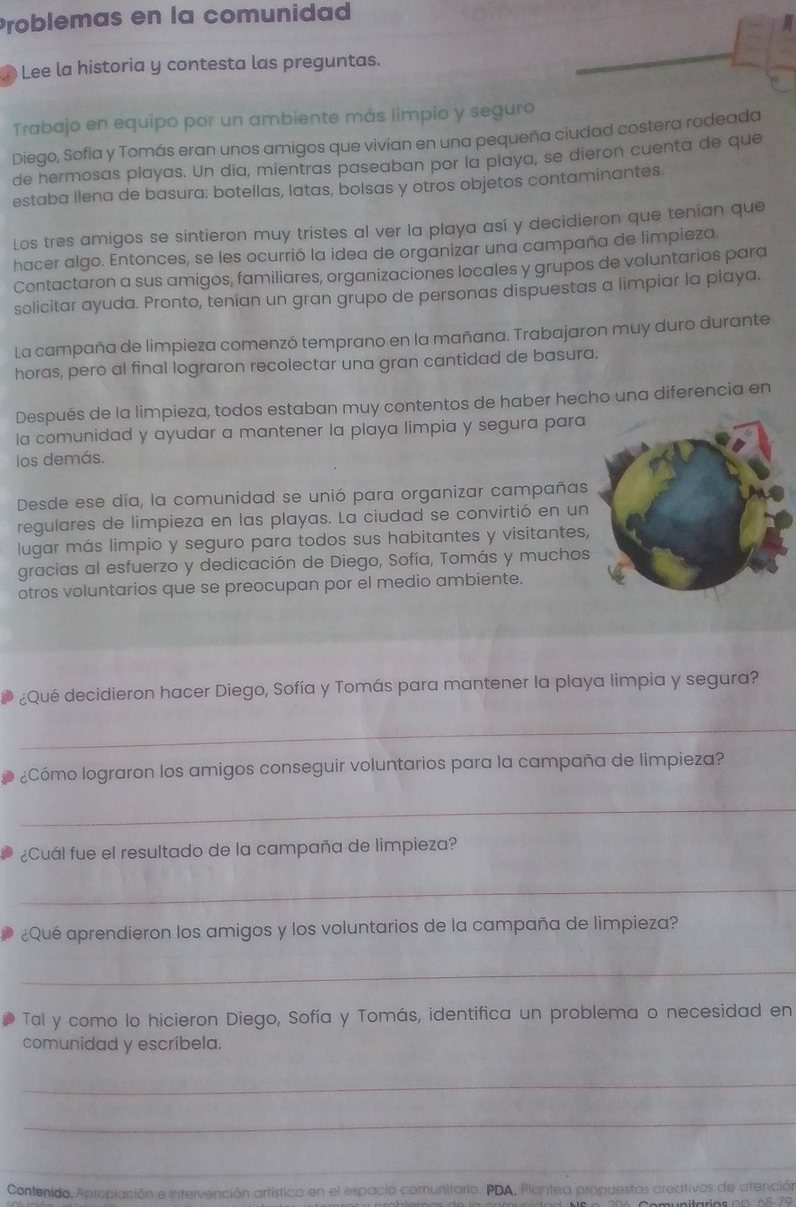 Problemas en la comunidad
Lee la historia y contesta las preguntas.
Trabajo en equipo por un ambiente más limpio y seguro
Diego, Sofía y Tomás eran unos amigos que vivían en una pequeña ciudad costera rodeada
de hermosas playas. Un día, mientras paseaban por la playa, se dieron cuenta de que
estaba llena de basura: botellas, latas, bolsas y otros objetos contaminantes.
Los tres amigos se sintieron muy tristes al ver la playa así y decidieron que tenían que
hacer algo. Entonces, se les ocurrió la idea de organizar una campaña de limpieza.
Contactaron a sus amigos, familiares, organizaciones locales y grupos de voluntarios para
solicitar ayuda. Pronto, tenían un gran grupo de personas dispuestas a limpiar la playa.
La campaña de limpieza comenzó temprano en la mañana. Trabajaron muy duro durante
horas, pero al final lograron recolectar una gran cantidad de basura.
Después de la limpieza, todos estaban muy contentos de haber hecho una diferencia en
la comunidad y ayudar a mantener la playa limpia y segura para
los demás.
Desde ese día, la comunidad se unió para organizar campañas
regulares de limpieza en las playas. La ciudad se convirtió en un
lugar más limpio y seguro para todos sus habitantes y visitantes
gracias al esfuerzo y dedicación de Diego, Sofía, Tomás y muchos
otros voluntarios que se preocupan por el medio ambiente.
¿Qué decidieron hacer Diego, Sofía y Tomás para mantener la playa limpia y segura?
_
¿Cómo lograron los amigos conseguir voluntarios para la campaña de limpieza?
_
¿Cuál fue el resultado de la campaña de limpieza?
_
¿Qué aprendieron los amigos y los voluntarios de la campaña de limpieza?
_
Tal y como lo hicieron Diego, Sofía y Tomás, identifica un problema o necesidad en
comunidad y escríbela.
_
_
_
_
Contenido, Aproplación e intervención artística en el espacio comunitario. PDA, Plantea propuestas creativas de atención