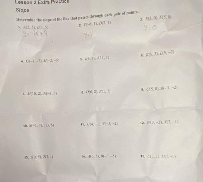 Lesson 2 Extra Practice 
Slope 
Determine the slope of the line that passes through each pair of points. 
3. E(3,0), F(5,0)
1. A(2,3), B(1,5) 2. C(-6,1), D(2,1)
4. G(-1,-3), H(-2,-5) 5. I(6,7), J(11,1) 6. K(5,3), L(5,-2)
7. M(10,2), N(-3,5) 8. O(6,2), P(1,7) 9. Q(5,8), R(-3,-2)
10. S(-1,7), T(3,8) 11. U(4,-1), V(-5,-2) 12. W(3,-2), X(7,-1)
13. Y(0,5), Z(2,1) 14. A(6,5), B(-3,-5) 15. C(2,1), D(7,-1)