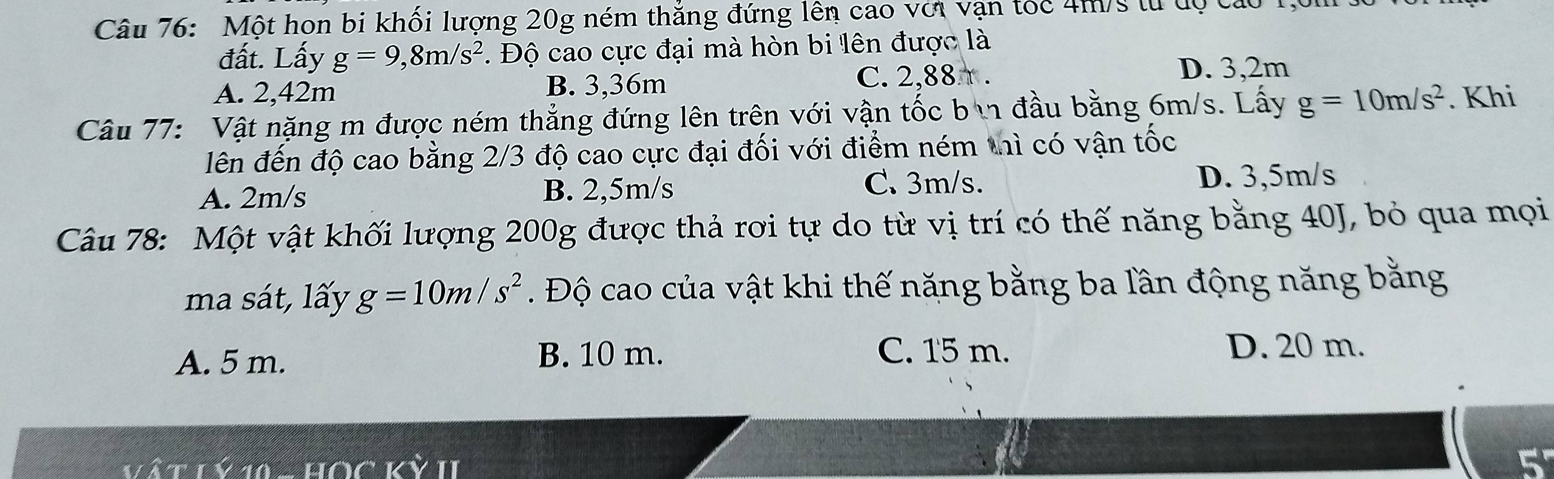 Một hon bi khối lượng 20g ném thắng đứng lên cao với vận tóc 4m/s từ dộ các
đất. Lấy g=9,8m/s^2. Độ cao cực đại mà hòn bi lên được là
A. 2,42m B. 3,36m C. 2,88π.
D. 3,2m
Câu 77: Vật nặng m được ném thẳng đứng lên trên với vận tốc bì đầu bằng 6m/s. Lấy g=10m/s^2. Khi
lên đến độ cao bằng 2/3 độ cao cực đại đối với điểm ném thì có vận tốc
A. 2m/s D. 3,5m/s
B. 2,5m/s C. 3m/s.
Câu 78: Một vật khối lượng 200g được thả rơi tự do từ vị trí có thế năng bằng 40J, bỏ qua mọi
ma sát, lấy g=10m/s^2. Độ cao của vật khi thế năng bằng ba lần động năng bằng
A. 5 m. B. 10 m. C. 15 m. D. 20 m.
Vätiyh
5