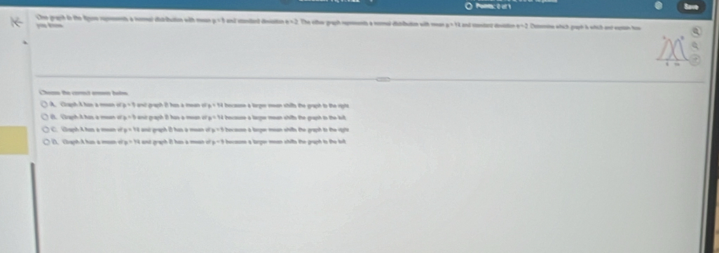 Pona: 0 of 1
Cne graph in the Rguse rupments a nomal distribution with mean p=3 e d sanianl dnaito e=2 The cttew graph reprments a remal distibution with mean x=12 and Vondat devédion e=2 Desmine which graph is whith and expan how
you knn
Cheas the corect aren bolm
A Caph A hin a ma c_p=1 ant graph i han a mean e F_B=FG becaose a larger mean shilts the graph to the rigto
B. Graph A has a mean of b=1 anir graph B has-a mean c t bocause a larger mean shifts the graph to the kit .
p=12 and graph has a moan l p=5 because a larger mean shills the graph to the righs
D. Giaph A hin a mosn e p=yz ant graph 8 han a mesn o p=3 becouse a lrger mean shills the gruph to the brt