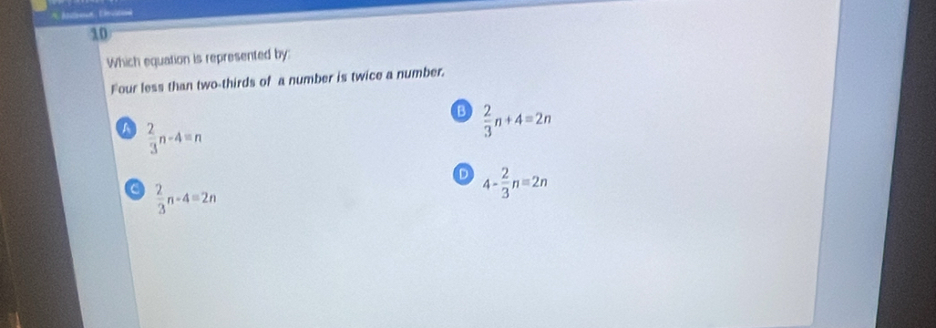 Mlneut, Devition
10
Which equation is represented by:
Four less than two-thirds of a number is twice a number.
B  2/3 n+4=2n
A  2/3 n-4=n
D 4- 2/3 n=2n
 2/3 n-4=2n