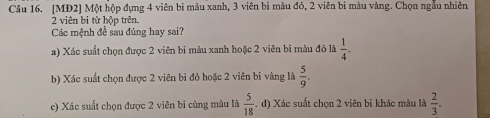 [MĐ2] Một hộp đựng 4 viên bi màu xanh, 3 viên bi màu đỏ, 2 viên bi màu vàng. Chọn ngẫu nhiên
2 viên bi từ hộp trên.
Các mệnh đề sau đúng hay sai?
a) Xác suất chọn được 2 viên bi màu xanh hoặc 2 viên bi màu đỏ là  1/4 .
b) Xác suất chọn được 2 viên bi đỏ hoặc 2 viên bi vàng là  5/9 .
c) Xác suất chọn được 2 viên bi cùng màu là  5/18 . d) Xác suất chọn 2 viên bi khác màu là  2/3 .