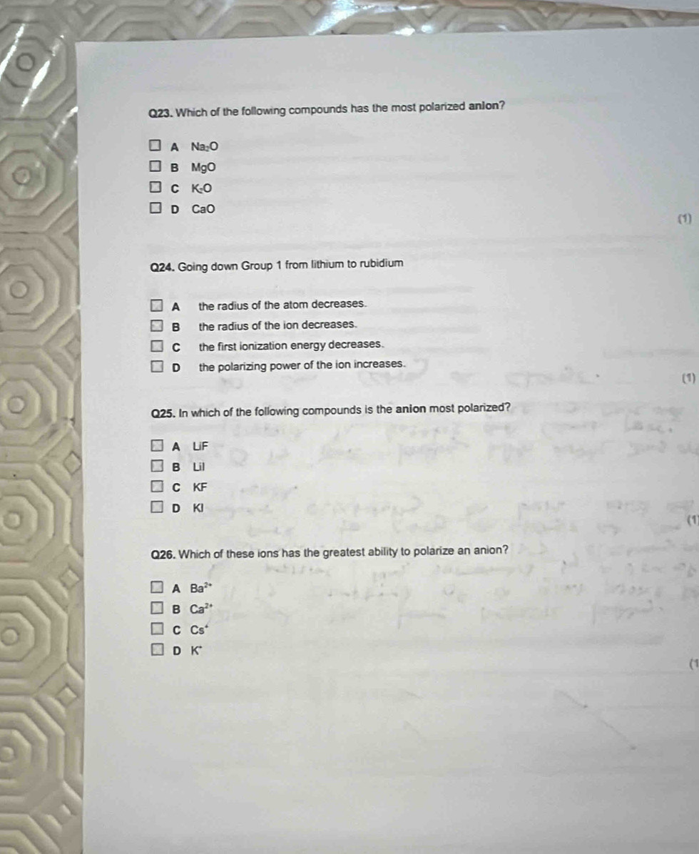Which of the following compounds has the most polarized anJon?
A Na_2O
B MgO
C K_2O
D CaO
(1)
Q24. Going down Group 1 from lithium to rubidium
A the radius of the atom decreases.
B the radius of the ion decreases.
C the first ionization energy decreases.
D the polarizing power of the ion increases.
(1)
Q25. In which of the following compounds is the anion most polarized?
A LiF
B Lil
C KF
D KI
Q26. Which of these ions has the greatest ability to polarize an anion?
A Ba^(2+)
B Ca^(2+)
C Cs^4
D K^+