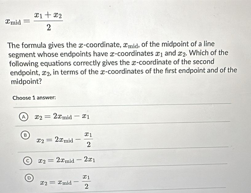 x_mid=frac x_1+x_22
The formula gives the x-coordinate, x_mid , of the midpoint of a line
segment whose endpoints have x-coordinates x_1 and x_2. Which of the
following equations correctly gives the x-coordinate of the second
endpoint, x_2 , in terms of the x-coordinates of the frst endpoint and of the
midpoint?
Choose 1 answer:
A x_2=2x_mid-x_1
B x_2=2x_mid-frac x_12
C x_2=2x_mid-2x_1
D x_2=x_mid-frac x_12