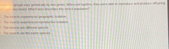 wo insect groups vary genetically by two genes. When put together, they were able to reproduce and produce offspring
al could also breed. Which best describes this insect population?
The insects experienced geographic isolation.
The insects experienced reproductive isolation.
The insects are different species.
The insects are the same species.