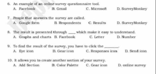 An example of an online survey questionnaire tool.
A. Facebook B. Grnail C. Microsoft D. SurveyMonkey
7. People that answers the survey are called.
A. Google form B. Respondents C. Results D. SurveyMonkey
8. The result is presented through _which make it easy to understand.
A. Graphs and charts B. Facebook C. Letter D. Number
9. To find the result of the survey, you have to click the_
A. Eye icon B. Gearicon C. Responses icon D. Send icon
10. It allows you to create another section of your survey.
A. Add Section B. Color Palette C. Gear icon D. online survey