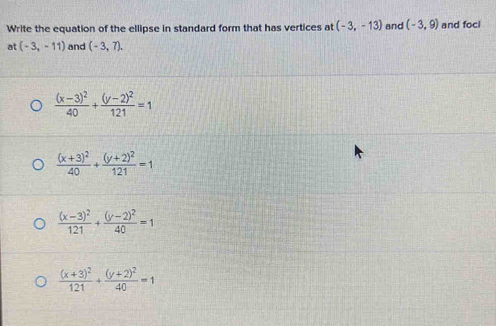 Write the equation of the ellipse in standard form that has vertices at (-3,-13) and (-3,9) and foci
at (-3,-11) and (-3,7).
frac (x-3)^240+frac (y-2)^2121=1
frac (x+3)^240+frac (y+2)^2121=1
frac (x-3)^2121+frac (y-2)^240=1
frac (x+3)^2121+frac (y+2)^240=1