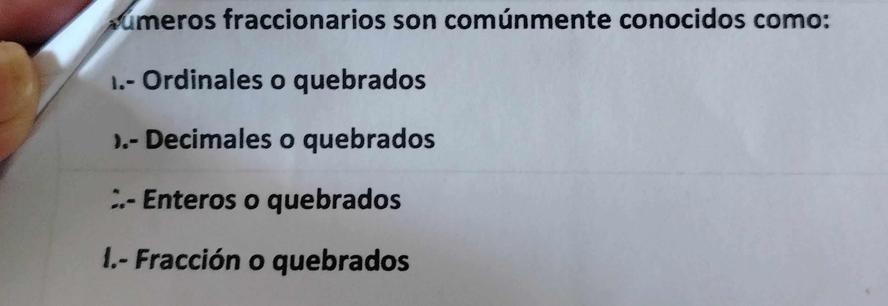 rúmeros fraccionarios son comúnmente conocidos como:
1.- Ordinales o quebrados
).- Decimales o quebrados
:- Enteros o quebrados
I.- Fracción o quebrados