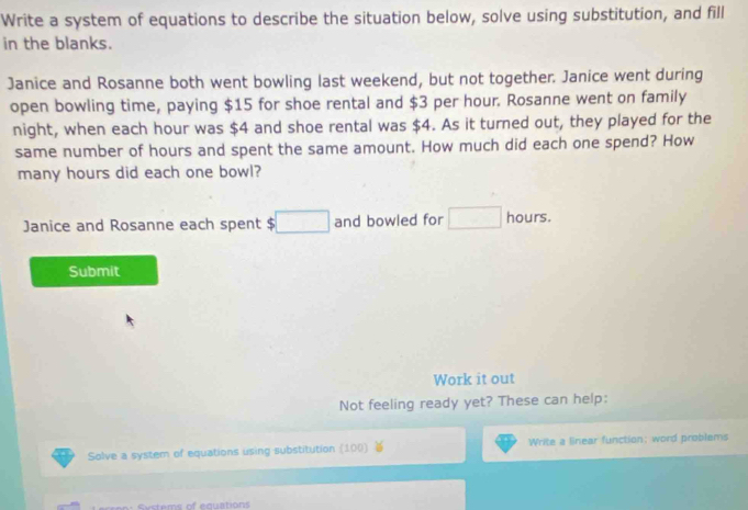 Write a system of equations to describe the situation below, solve using substitution, and fill 
in the blanks. 
Janice and Rosanne both went bowling last weekend, but not together. Janice went during 
open bowling time, paying $15 for shoe rental and $3 per hour. Rosanne went on family 
night, when each hour was $4 and shoe rental was $4. As it turned out, they played for the 
same number of hours and spent the same amount. How much did each one spend? How 
many hours did each one bowl? 
Janice and Rosanne each spent $ □ and bowled for □ hours. 
Submit 
Work it out 
Not feeling ready yet? These can help: 
Solve a system of equations using substitution (100) Write a linear function: word problems 
Systems of equations