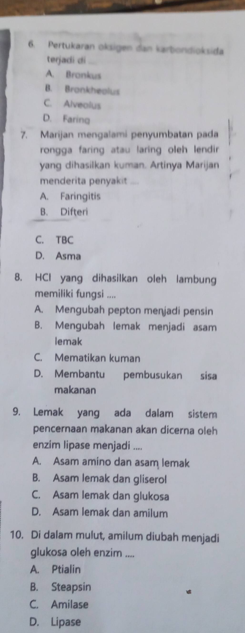 Pertukaran oksigen dan karbondioksida
terjadi di
A. Bronkus
B. Bronkheolus
C. Alvealus
D. Faring
7. Marijan mengalami penyumbatan pada
rongga faring atau laring oleh lendir 
yang dihasilkan kuman. Artinya Marijan
menderita penyakit ....
A. Faringitis
B. Difteri
C. TBC
D. Asma
8. HCl yang dihasilkan oleh lambung
memiliki fungsi ....
A. Mengubah pepton menjadi pensin
B. Mengubah lemak menjadi asam
lemak
C. Mematikan kuman
D. Membantu pembusukan sisa
makanan
9. Lemak yang ada dalam sistem
pencernaan makanan akan dicerna oleh
enzim lipase menjadi ....
A. Asam amino dan asam lemak
B. Asam lemak dan gliserol
C. Asam lemak dan glukosa
D. Asam lemak dan amilum
10. Di dalam mulut, amilum diubah menjadi
glukosa oleh enzim ....
A. Ptialin
B. Steapsin
C. Amilase
D. Lipase