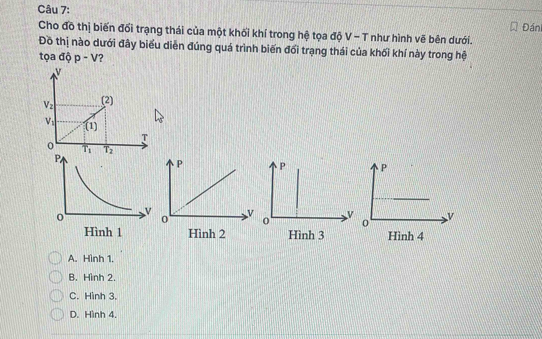 Đán
Cho đồ thị biến đổi trạng thái của một khối khí trong hệ tọa độ V - T như hình vẽ bên dưới.
Đồ thị nào dưới đây biểu diễn đúng quá trình biến đổi trạng thái của khối khí này trong hệ
tọa độ p-V ?
N
V_2 (2)
V_1 (1)
T
0 T_1 T_2
Hình 3 Hình 4
A. Hình 1.
B. Hình 2.
C. Hình 3.
D. Hình 4.