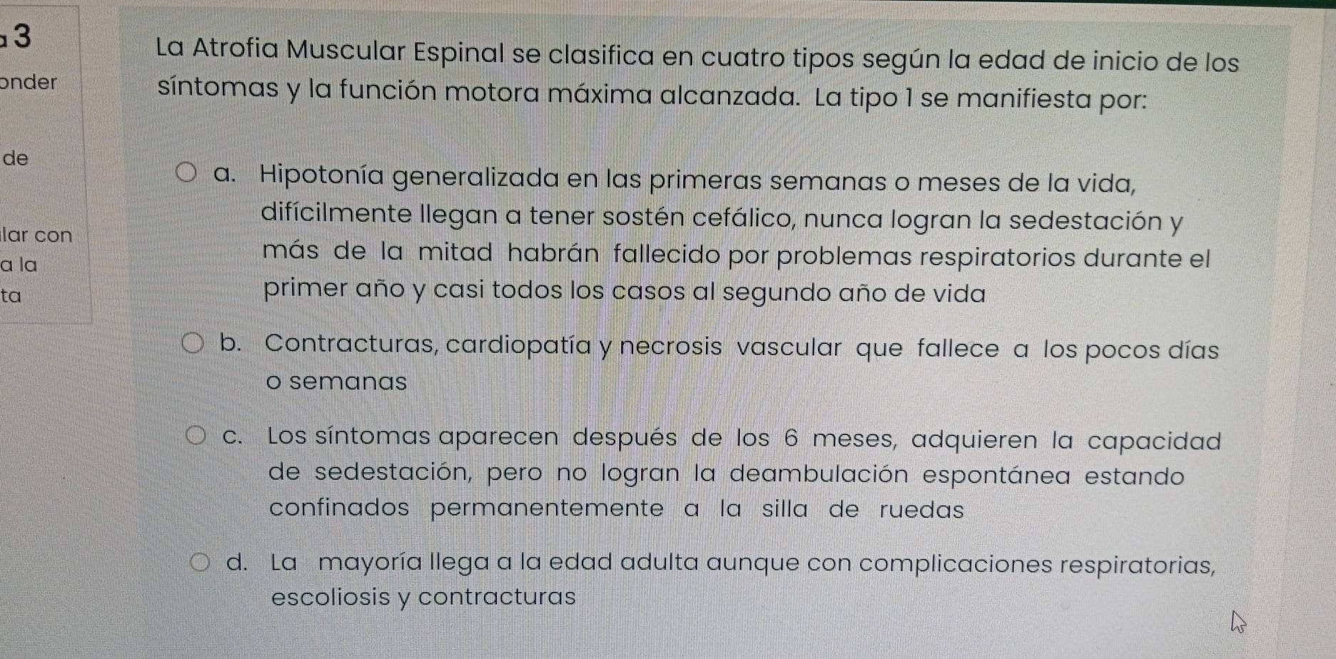 La Atrofia Muscular Espinal se clasifica en cuatro tipos según la edad de inicio de los
onder síntomas y la función motora máxima alcanzada. La tipo 1 se manifiesta por:
de
a. Hipotonía generalizada en las primeras semanas o meses de la vida,
difícilmente llegan a tener sostén cefálico, nunca logran la sedestación y
lar con
a la
más de la mitad habrán fallecido por problemas respiratorios durante el
ta
primer año y casi todos los casos al segundo año de vida
b. Contracturas, cardiopatía y necrosis vascular que fallece a los pocos días
o semanas
c. Los síntomas aparecen después de los 6 meses, adquieren la capacidad
de sedestación, pero no logran la deambulación espontánea estando
confinados permanentemente à la silla de ruedas
d. La mayoría llega a la edad adulta aunque con complicaciones respiratorias,
escoliosis y contracturas