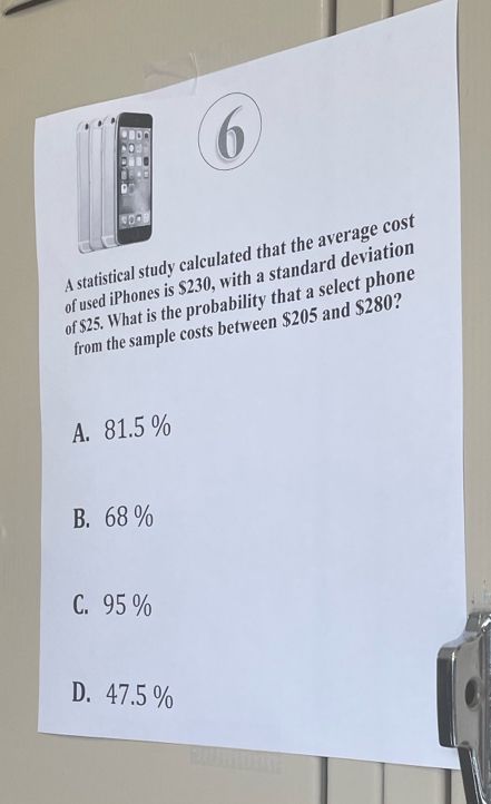 A statistical study calculated that the average cost
of used iPhones is $230, with a standard deviation
of $25. What is the probability that a select phone
from the sample costs between $205 and $280?
A. 81.5 %
B. 68 %
C. 95 %
D. 47.5 %
2