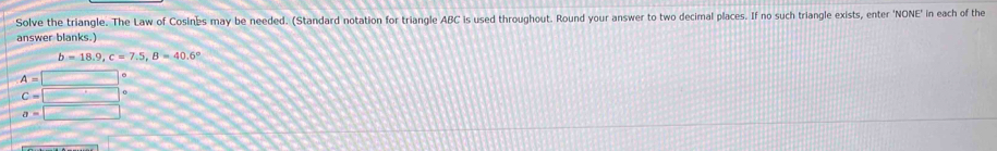 Solve the triangle. The Law of Cosines may be needed. (Standard notation for triangle ABC is used throughout. Round your answer to two decimal places. If no such triangle exists, enter 'NONE' in each of the
answer blanks.)
b=18.9, c=7.5, B=40.6°
A=□°
C=□°
a=□