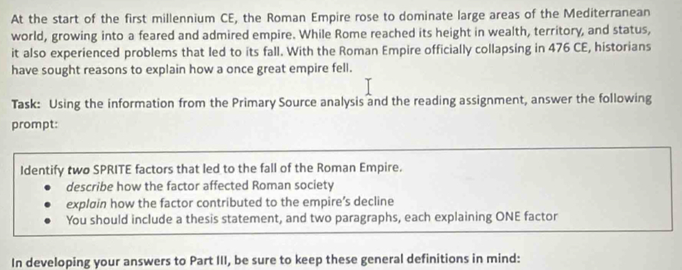 At the start of the first millennium CE, the Roman Empire rose to dominate large areas of the Mediterranean 
world, growing into a feared and admired empire. While Rome reached its height in wealth, territory, and status, 
it also experienced problems that led to its fall. With the Roman Empire officially collapsing in 476 CE, historians 
have sought reasons to explain how a once great empire fell. 
Task: Using the information from the Primary Source analysis and the reading assignment, answer the following 
prompt: 
Identify two SPRITE factors that led to the fall of the Roman Empire. 
describe how the factor affected Roman society 
explain how the factor contributed to the empire’s decline 
You should include a thesis statement, and two paragraphs, each explaining ONE factor 
In developing your answers to Part III, be sure to keep these general definitions in mind: