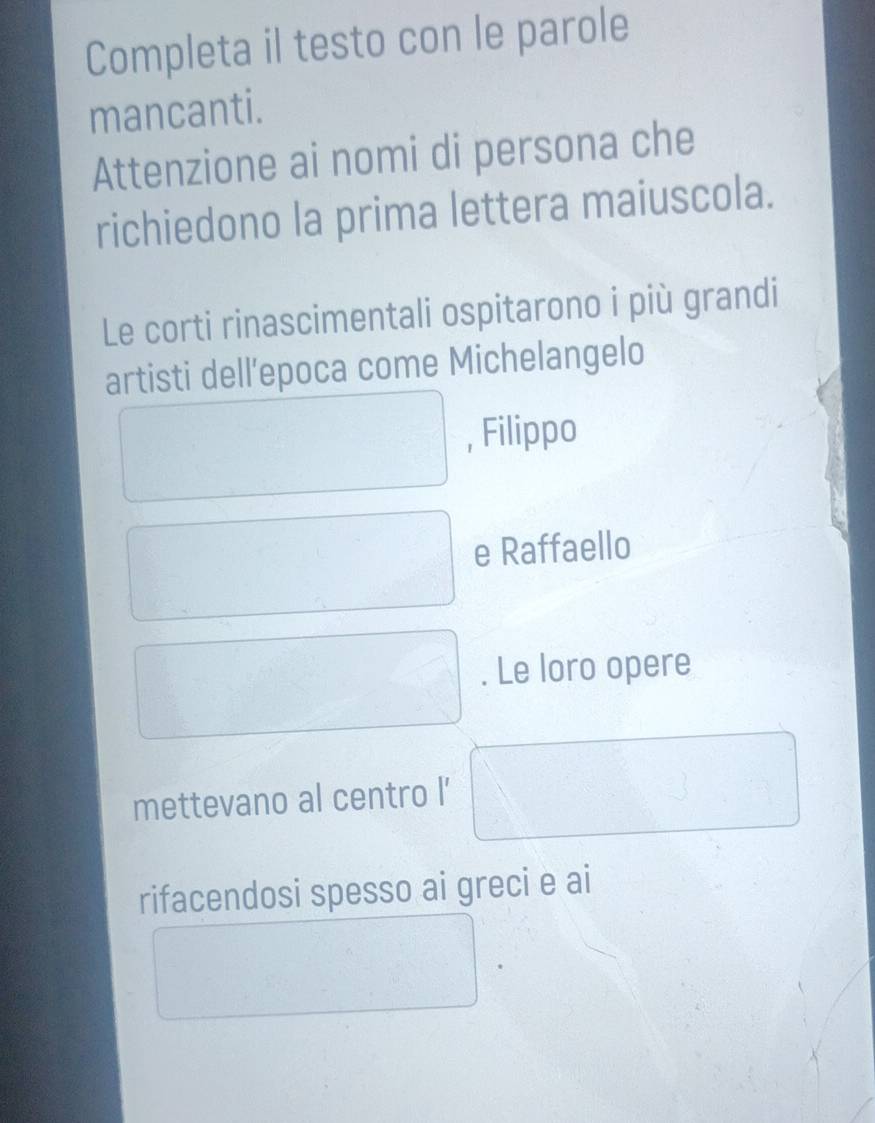 Completa il testo con le parole 
mancanti. 
Attenzione ai nomi di persona che 
richiedono la prima lettera maiuscola. 
Le corti rinascimentali ospitarono i più grandi 
artisti dell’epoca come Michelangelo 
, Filippo 
e Raffaello 
. Le loro opere 
mettevano al centro l' 
rifacendosi spesso ai greci e ai