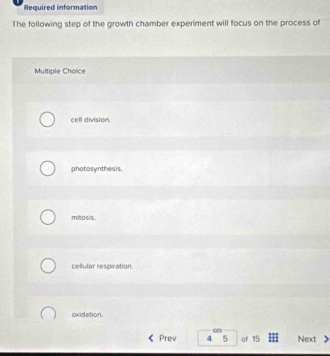 Required information
The following step of the growth chamber experiment will focus on the process of
Multiple Choice
cell division.
photosynthesis.
mitosis.
cellular respiration
oxidation.
an
Prev 4 5 of 15 Next