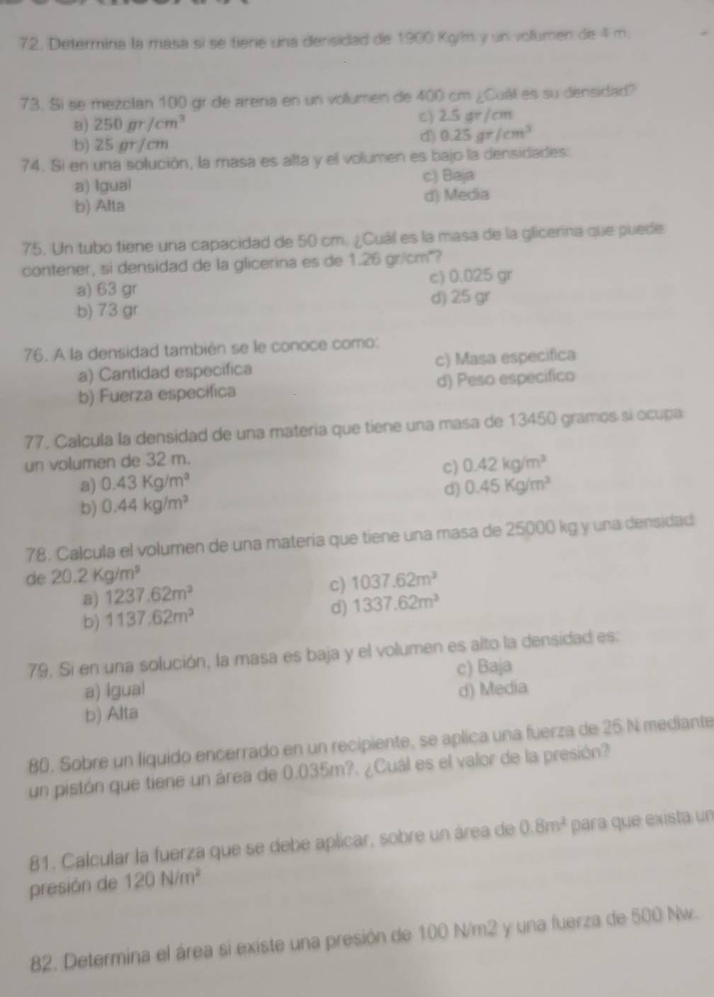 Determina la masa sí se tiere una densidad de 1900 Kg/m y un volumen de 4 m.
73. Si se mezolan 100 gr de arena en un volumen de 400 cm ¿Cuál es su densidad?
8) 250gr/cm^3 C) 2.5 gr/cm
b) 25 gr/cm d) 0.25gr/cm^3
74. Si en una solución, la masa es alta y el volumen es bajo la densidades:
a) Igual c) Baja
b) Alta d) Media
75. Un tubo tiene una capacidad de 50 cm. ¿Cuál es la masa de la glicerina que puede
contener, si densidad de la glicerina es de 1.26 gr/cm²?
a) 63 gr c) 0.025 gr
d) 25 gr
b) 73 gr
76. A la densidad también se le conoce como:
a) Cantidad especifica c) Masa especifica
b) Fuerza especifica d) Peso especifico
77, Calcula la densidad de una materia que tiene una masa de 13450 gramos sí ocupa
un volumen de 32 m.
a) 0.43Kg/m^3 c) 0.42kg/m^3
d) 0.45Kg/m^3
b) 0.44kg/m^3
78. Calcula el volumen de una materia que tiene una masa de 25000 kg y una densidad
de 20.2Kg/m^3 1037.62m^3
a) 1237.62m^3
c)
b) 1137.62m^3
d) 1337.62m^3
79. Si en una solución, la masa es baja y el volumen es alto la densidad es:
a) igual c) Baja
d) Media
b) Alta
80, Sobre un liquido encerrado en un recipiente, se aplica una fuerza de 25 N mediante
un pistón que tiene un área de 0.035m?. ¿Cuál es el valor de la presión?
81. Calcular la fuerza que se debe aplicar, sobre un área de 0.8m^2 para que exista un
presión de 120N/m^2
82. Determina el área si existe una presión de 100 N/m2 y una fuerza de 500 Nw.