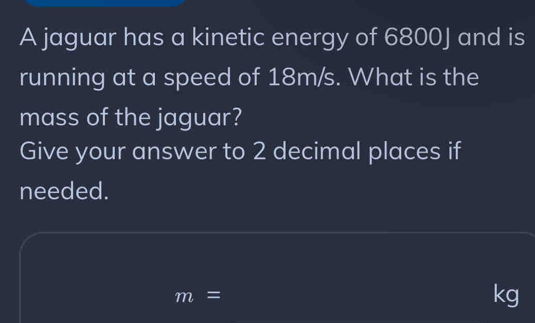 A jaguar has a kinetic energy of 6800J and is 
running at a speed of 18m/s. What is the 
mass of the jaguar? 
Give your answer to 2 decimal places if 
needed.
m=
kg
_ 
_