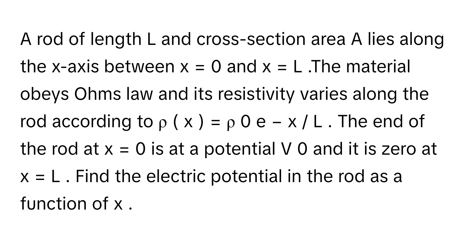 A rod of length L      and cross-section area A      lies along the x-axis between x  =  0      and x  =  L     .The material obeys Ohms law and its resistivity varies along the rod according to ρ  (  x  )  =  ρ   0    e   −  x  /    L         . The end of the rod at x  =  0      is at a potential V   0        and it is zero at x  =  L     . Find the electric potential in the rod as a function of x     .