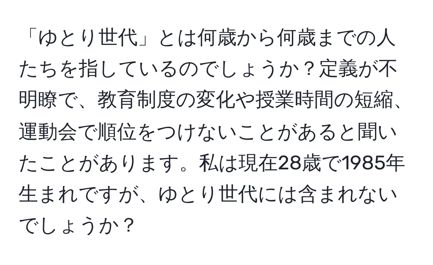 「ゆとり世代」とは何歳から何歳までの人たちを指しているのでしょうか？定義が不明瞭で、教育制度の変化や授業時間の短縮、運動会で順位をつけないことがあると聞いたことがあります。私は現在28歳で1985年生まれですが、ゆとり世代には含まれないでしょうか？