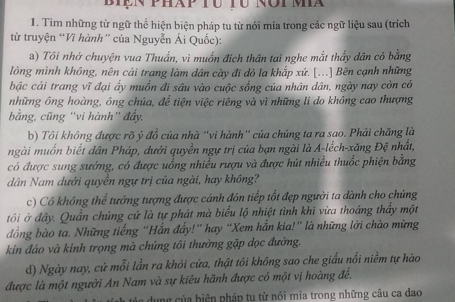 Biện phàp tú tu nói ma
1. Tìm những từ ngữ thể hiện biện pháp tu từ nói mia trong các ngữ liệu sau (trích
từ truyện “Vì hành” của Nguyễn Ái Quốc):
a) Tôi nhớ chuyện vua Thuấn, vì muốn địch thân tai nghe mắt thấy dân có bằng
lòng mình không, nên cải trang làm dân cày đi dò la khắp xứ. [...] Bên cạnh những
bậc cải trang vĩ đại ấy muốn đi sâu vào cuộc sống của nhân dân, ngày nay còn có
những ông hoàng, ông chúa, để tiện việc riêng và vì những lí do không cao thượng
bằng, cũng “vi hành” đẩy.
b) Tôi không được rõ ý đồ của nhà “vi hành” của chúng ta ra sao. Phải chăng là
ngài muốn biết dân Pháp, dưới quyền ngự trị của bạn ngài là A-lếch-xăng Đệ nhất,
có được sung sướng, có được uống nhiều rượu và được hút nhiều thuốc phiện bằng
dân Nam dưới quyền ngự trị của ngài, hay không?
c) Cô không thế tưởng tượng được cảnh đón tiếp tốt đẹp người ta dành cho chúng
tôi ở đây. Quần chúng cứ là tự phát mà biểu lộ nhiệt tình khi vừa thoáng thấy một
đồng bào ta. Những tiếng “Hắn đẩy!” hay “Xem hắn kia!” là những lời chào mừng
kín đáo và kinh trọng mà chúng tôi thường gặp dọc đường.
d) Ngày nay, cứ mỗi lần ra khỏi cửa, thật tôi không sao che giấu nổi niềm tự hào
được là một người An Nam và sự kiêu hãnh được có một vị hoàng đế.
c       ủa biện pháp tu từ nói mia trong những câu ca dao