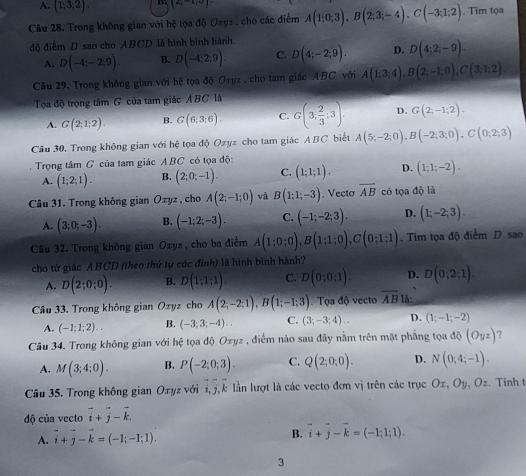 A. (1;3;2) (2,-1,0)
Câu 28. Trong không gian với hệ tọa độ Oryz, cho các điểm A(1;0;3),B(2;3;-4),C(-3;1;2) , Tim tọa
độ điểm D sao cho ABCD là hình bình hành.
A. D(-4;-2;9). B. D(-4;2;9). C. D(4;-2;9). D. D(4;2;-9).
Câu 29. Trong không gian với hệ tọa độ Oryz , cho tam giác ABC với A(1:3;4),B(2;-1:0),C(3;1:2)
Tọa độ trọng tâm G của tam giác ABC là
A. G(2;1;2). B. G(6;3;6). C. G(3; 2/3 ;3). D. G(2;-1;2).
Cầu 30. Trong không gian với hệ tọa độ Ozyz cho tam giác ABC biết A(5;-2;0),B(-2;3;0),C(0;2;3)
Trọng tâm G của tam giác ABC có tọa độ:
A. (1;2;1). B. (2;0;-1). C. (1;1;1). D. (1;1;-2).
Câu 31. Trong không gian Ozyz , cho A(2;-1;0) và B(1;1;-3). Vectơ overline AB có tọa độ là
A. (3;0;-3). B. (-1;2;-3). C. (-1;-2;3). D. (1;-2;3).
Câu 32. Trong không gian Oxyz , cho ba điểm A(1;0;0),B(1;1;0),C(0;1;1). Tim tọa độ điểm D sao
cho tứ giác ABCD (theo thứ tự các đinh) là hình bình hành?
A. D(2;0;0). B. D(1;1;1). C. D(0;0;1). D. D(0;2;1).
Câu 33. Trong không gian Oxy. z cho A(2;-2;1),B(1;-1;3). Tọa độ vecto overline AB lå:
A. (-1;1;2).. B. (-3;3;-4).. C. (3;-3;4).. D. (1;-1;-2)
Cầu 34. Trong không gian với hệ tọa độ Ozyz , điểm nào sau đây nằm trên mặt phẳng tọa dQ(Oyz) 7
A. M(3;4;0). B. P(-2;0;3). C. Q(2;0;0). D. N(0;4;-1).
Cầu 35. Trong không gian Oxyz với i,j l k lần lượt là các vecto đơn vị trên các trục Oz, Oy, Oz. Tinh t
độ của vecto vector i+vector j-vector k.
A. vector i+vector j-vector k=(-1;-1;1).
B. vector i+vector j-vector k=(-1;1;1).
3