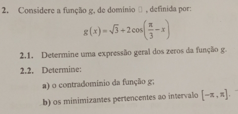 Considere a função g, de domínio θ , definida por:
g(x)=sqrt(3)+2cos ( π /3 -x)
2.1. Determine uma expressão geral dos zeros da função g. 
2.2. Determine: 
a) o contradomínio da função g; 
b) os minimizantes pertencentes ao intervalo [-π ,π ].