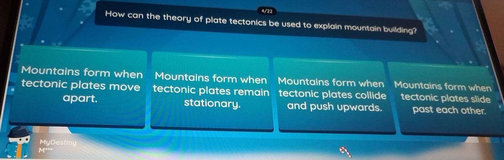 4/22
How can the theory of plate tectonics be used to explain mountain building?
Mountains form when Mountains form when Mountains form when Mountains form when
tectonic plates move tectonic plates remain tectonic plates collide tectonic plates slide
apart. stationary. and push upwards. past each other.
MyDestiny
V .